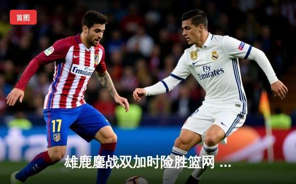 雄鹿鏖战双加时险胜篮网 字母哥狂砍44分制霸禁区