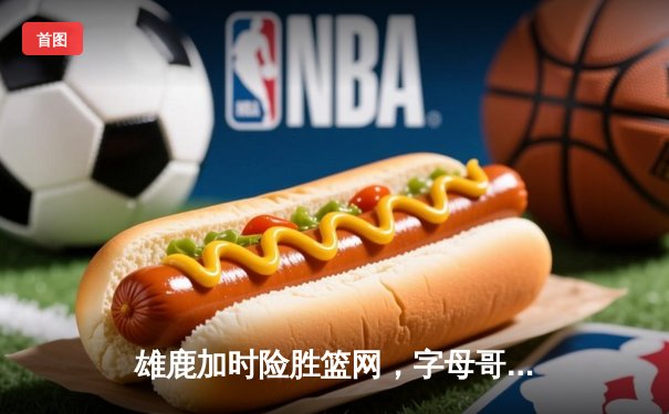 雄鹿加时险胜篮网，字母哥44分主宰关键战役